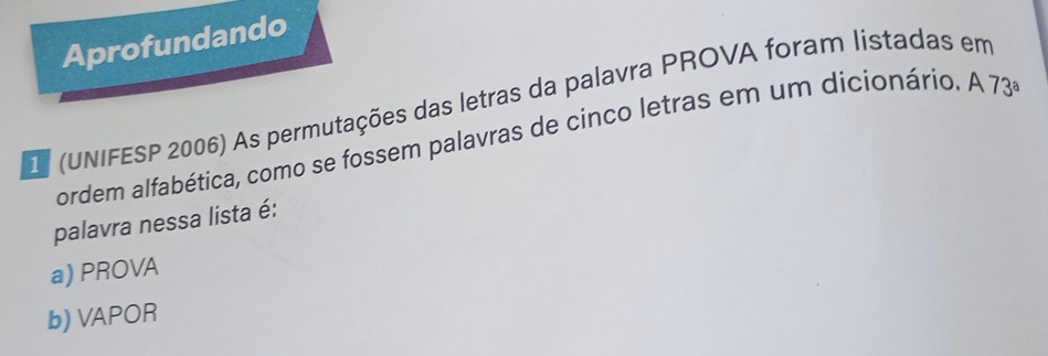 Aprofundando
D (UNIFESP 2006) As permutações das letras da palavra PROVA foram listadas em
ordem alfabética, como se fossem palavras de cinco letras em um dicionário. A 1 3^a
palavra nessa lista é:
a) PROVA
b) VAPOR