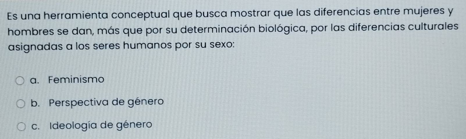 Es una herramienta conceptual que busca mostrar que las diferencias entre mujeres y
hombres se dan, más que por su determinación biológica, por las diferencias culturales
asignadas a los seres humanos por su sexo:
a. Feminismo
b. Perspectiva de género
c. Ideología de género