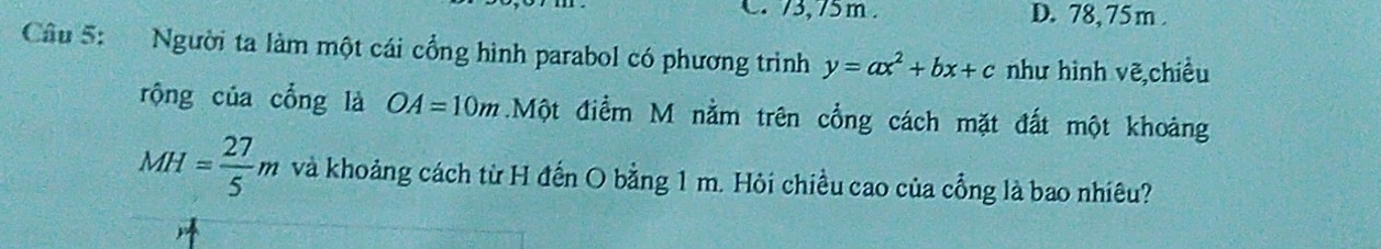 C. 73,75m. D. 78,75 m.
Câu 5: Người ta làm một cái cổng hình parabol có phương trình y=ax^2+bx+c như hình vẽ,chiều
rộng của cổng là OA=10m.Một điểm M nằm trên cổng cách mặt đất một khoảng
MH= 27/5 m và khoảng cách từ H đến O bằng 1 m. Hỏi chiều cao của cổng là bao nhiêu?