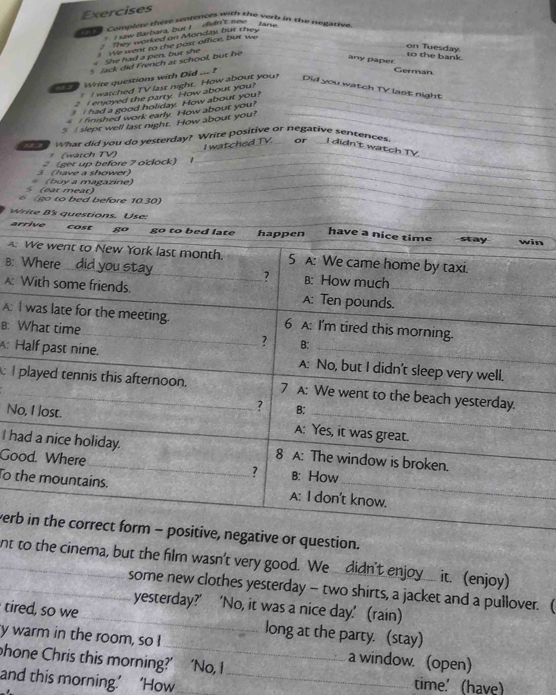 Exercises 
Complete these sentences with the verb in the negative. 
* I saw Barbara, but I didn't see Jane 
They worked on Monday, but they 
3 We went to the post office, but we 
on Tuesday. 
4 She had a pen, but she 
5 Jack did French at school, but he 
to the bank. 
any paper. 
a Write questions with Did ... ? 
German. 
I watched TV last night. How about you? Did you watch TV last night 
2 enjoyed the party. How about you? 
3 had a good holiday. How about you? 
I finished work early. How about you? 
$ slept well last night. How about you? 
What did you do yesterday? Write positive or negative sentences. 
I watched TV. or I didn't watch TV. 
(watch TV) 
2 (get up before 7 o'clock) 1 
3 (have a shower) 
(buy a magazine) 
5 (eat meat) 
6 (go to bed before 10.30) 
W 
an 
A: 
B: 
A: 
A: 
B: 
A: 
: I 
N 
I h 
Go 
To 
verr question. 
nt to the cinema, but the film wasn't very good. We ... didn't enjoy ... it. (enjoy) 
some new clothes yesterday - two shirts, a jacket and a pullover. ( 
yesterday?’ ‘No, it was a nice day.' (rain) 
tired, so we _long at the party. (stay) 
y warm in the room, so I _a window. (open) 
phone Chris this morning?’ ‘No, I 
and this morning.’ ‘How_ 
time.' (have)