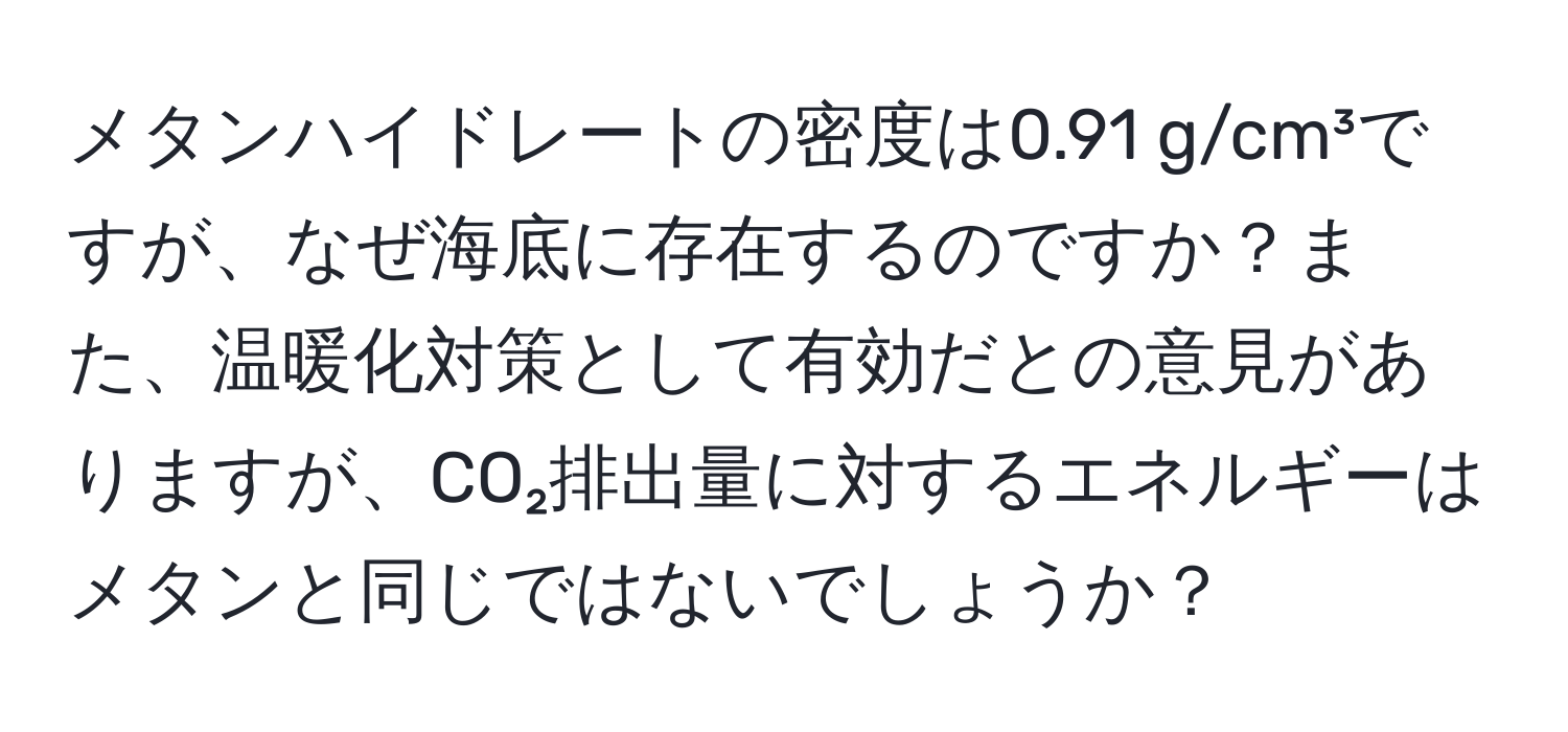 メタンハイドレートの密度は0.91 g/cm³ですが、なぜ海底に存在するのですか？また、温暖化対策として有効だとの意見がありますが、CO₂排出量に対するエネルギーはメタンと同じではないでしょうか？