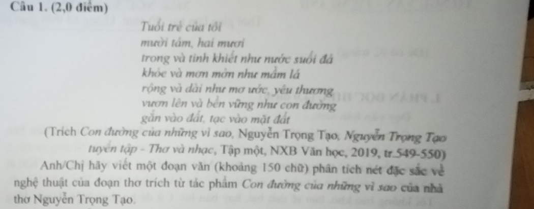 (2,0 điểm) 
Tuổi trẻ của tối 
mười tâm, hai mươi 
trong và tinh khiết như nước suối đá 
khóc và mơn mớn như mâm lá 
rộng và dài như mơ ước, yêu thương 
vươn lên và bên vững như con đường 
găn vào đất, tạc vào mặt đất 
(Trích Con đường của những vì sao, Nguyễn Trọng Tạo, Nguyễn Trọng Tạo 
tuyên tập - Thơ và nhạc, Tập một, NXB Văn học, 2019, tr.549-550) 
Anh/Chị hãy viết một đoạn văn (khoảng 150 chữ) phân tích nét đặc sắc về 
tnghệ thuật của đoạn thơ trích từ tác phẩm Con đường của những vì sao của nhà 
thờ Nguyễn Trọng Tạo