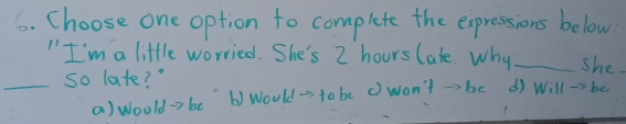 Choose one option to complete the expressions below
" I'm a little worried. She's 2 hours late. Why _she.
_so late? " d Will →> be
a) woold →> be b) Would= to be () won't →>b0