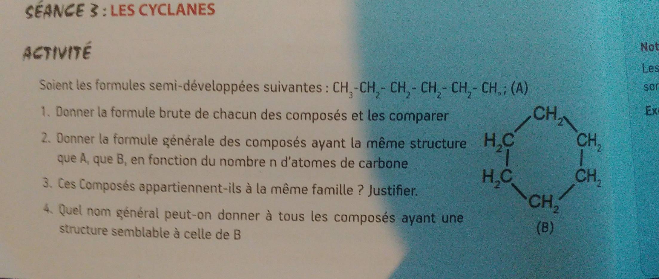 SÉANCE 3 : LES CYCLANES
Activité
Not
Les
Soient les formules semi-développées suivantes : CH_3-CH_2-CH_2-CH_2-CH_2-CH,;(A) sor
1. Donner la formule brute de chacun des composés et les comparer
2. Donner la formule générale des composés ayant la même structure
que À, que B, en fonction du nombre n d'atomes de carbone
3. Ces Composés appartiennent-ils à la même famille ? Justifier.
4. Quel nom général peut-on donner à tous les composés ayant une
Ex
structure semblable à celle de B