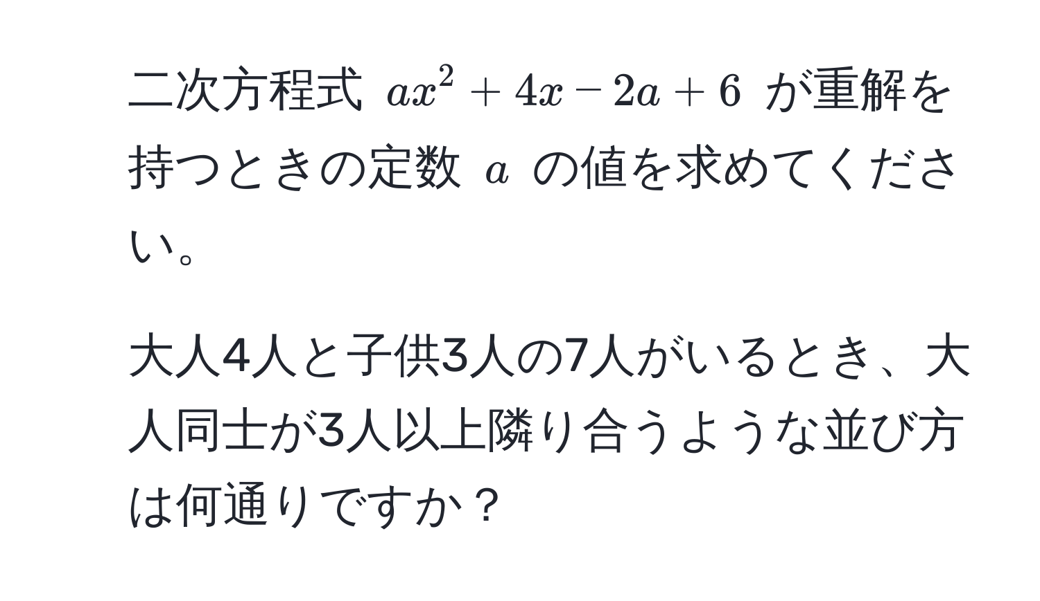 二次方程式 $ax^2 + 4x - 2a + 6$ が重解を持つときの定数 $a$ の値を求めてください。

2. 大人4人と子供3人の7人がいるとき、大人同士が3人以上隣り合うような並び方は何通りですか？