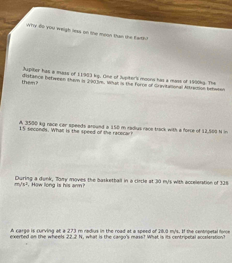 Why do you weigh less on the moon than the Earth? 
Jupiter has a mass of 11903 kg. One of Jupiter's moons has a mass of 1900kg. The 
them? 
distance between them is 2903m. What is the Force of Gravitational Attraction between 
A 3500 kg race car speeds around a 150 m radius race track with a force of 12,500 N in
15 seconds. What is the speed of the racecar? 
During a dunk, Tony moves the basketball in a circle at 30 m/s with acceleration of 328
m/s^2. How long is his arm? 
A cargo is curving at a 273 m radius in the road at a speed of 28.0 m/s. If the centripetal force 
exerted on the wheels 22.2 N, what is the cargo’s mass? What is its centripetal acceleration?