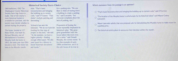 Historical Society Faces Choice
(Michaelstown. OH) The state. "That's basic Which statement from the passage is an opinion?
Washington County Historical reconstruction and bringing for a parking area. "No one
Society has a big choice to the building up to current likes to think of tearing down a building to create a parking "That's basic reconstruction and bringing the building up to current code," said O'Connor.
make. One of the county's most historical homes is code," said O"Connor. "That doesn"t include painting and lot," said Lancaster, "but everyone complains about the Lancaster. "The location of the Murphy home is unfortunate for its historical value," said Mayor Corina
society must decide whether to available for purchase, and the decorating." lack of parking, too."
Schwartz has seen the Mayor Lancaster admits that one proposal calls for demolishing the Murphy home to make room for
pursue buying the property. estimates. “"We do not have the house repeatedly emphasize its Proponents of buying the a parking area.
The home, located at 127 funding for that type of historical value. "My great- The historical society plans to announce their decision within the month.
Main Street, was built by
Richard Murphy, one of project at this time," she said great grandfather built this
"At the moment, we have a house before this town even
Michaelstown's founders. higher priority—finding Murphy, the current owner. "It had a name,'" said Donald
Marphy built the home in enough office space. We also
became a state. The home has 1803, the same year that Ohio house important documents need space for a library to is a fine example of early 1800s archâtecture, and it is
beem in the Murohv familv and books." the only house of its tyoe in