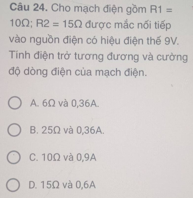 Cho mạch điện gồm R1=
10Ω; R2=15Omega được mắc nối tiếp
vào nguồn điện có hiệu điện thế 9V.
Tính điện trở tương đương và cường
độ dòng điện của mạch điện.
A. 6Ω và 0,36A.
B. 25Ω và 0,36A.
C. 10Ω và 0,9A
D. 15Ω và 0,6A