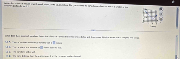 Answers parts a through d A remote-control car moves toward a wall, stops, backs up, and stops. The graph shows the car's distance from the wall as a function of time
3 G 9
Time(s)
What does the y-intercept say about the motion of the car? Select the correct choice below and, if necessary, fill in the answer box to complete your choice
A. The car's minimum distance from the wall is □ inches
B. The car starts at a distance of □ inches from the wall.
C. The car starts at the wall
D. The car's distance from the wall is never 0, so the car never touches the wall.