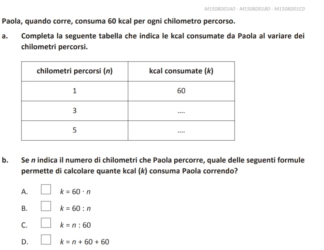 M1508D01A0 - M1508D01B0 - M1508D01C0
Paola, quando corre, consuma 60 kcal per ogni chilometro percorso.
a. Completa la seguente tabella che indica le kcal consumate da Paola al variare dei
chilometri percorsi.
b. Se n indica il numero di chilometri che Paola percorre, quale delle seguenti formule
permette di calcolare quante kcal (k) consuma Paola correndo?
A. k=60· n
B. k=60:n
C. k=n:60
D. k=n+60+60