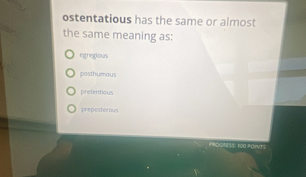 ostentatious has the same or almost
the same meaning as:
egregious
posthumous
pretentious
preposterous
PROGRESS: 100 POINTS