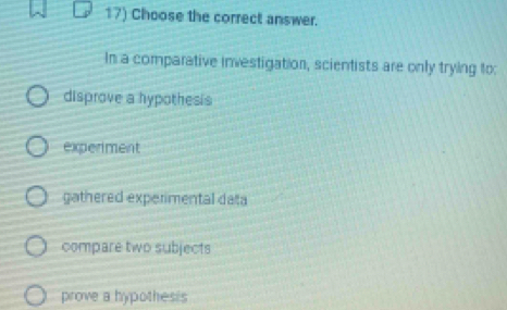 Choose the correct answer.
In a comparative investigation, scientists are only trying to:
disprove a hypothesis
experiment
gathered experimental data
compare two subjects
prove a hypothesis