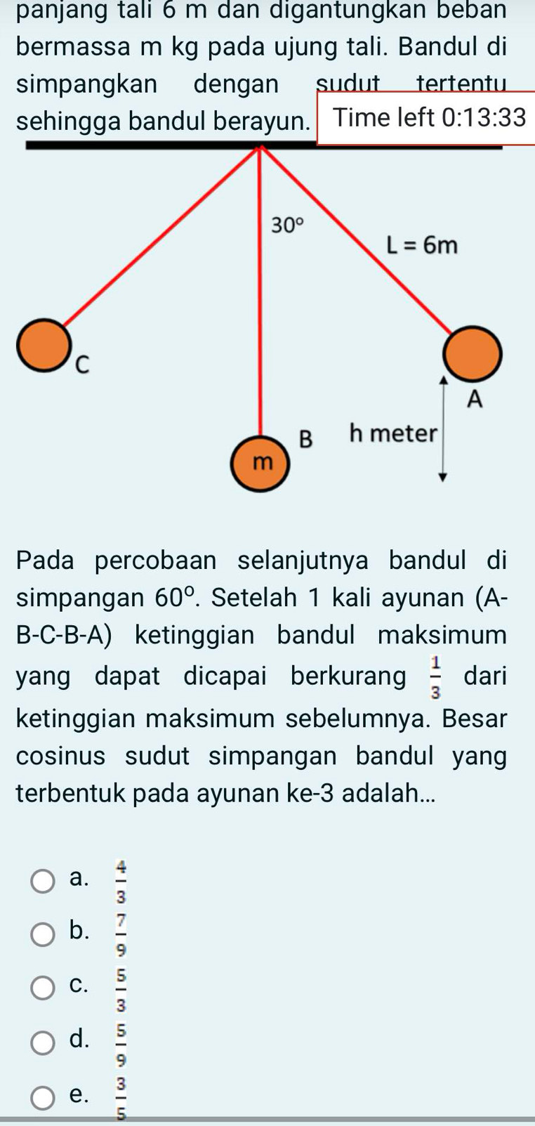 panjang tali 6 m dan digantungkan beban
bermassa m kg pada ujung tali. Bandul di
simpangkan dengan sudut tertentu
sehingga bandul berayun. Time left 0:13:33
Pada percobaan selanjutnya bandul di
simpangan 60°. Setelah 1 kali ayunan (A-
B-C-B-A) ketinggian bandul maksimum
yang dapat dicapai berkurang  1/3  dari
ketinggian maksimum sebelumnya. Besar
cosinus sudut simpangan bandul yang
terbentuk pada ayunan ke-3 adalah...
a.  4/3 
b.  7/9 
C.  5/3 
d.  5/9 
e.  3/5 