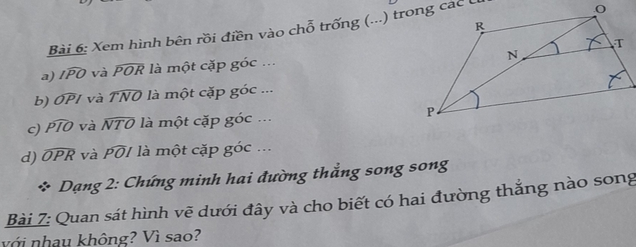 Xem hình bên rồi điền vào chỗ trống (...) trong các C 
a) widehat IPO và widehat POR là một cặp goc …. 
b) widehat OP / và 1 TNO * là một cặp goc... 
c) widehat PIO và widehat NTO là một cặp goc... 
d) widehat OPR và widehat POI * là một cặp goc.. 
* Dạng 2: Chứng minh hai đường thẳng song song 
Bài 7: Quan sát hình vẽ dưới đây và cho biết có hai đường thẳng nào song 
với nhau không? Vì sao?