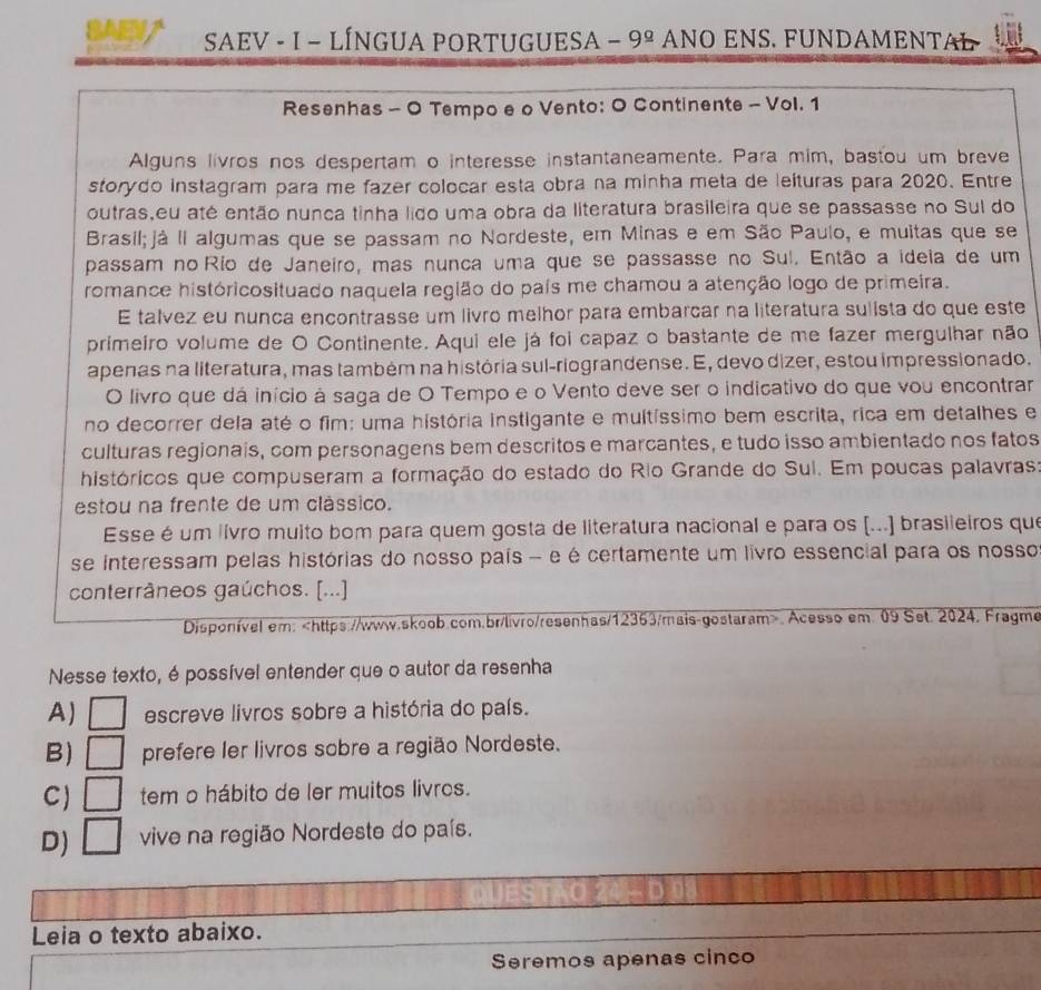 SAE
SAEV - I − LÍNGUA PORTUGUESA − 9^(_ circ) NO ENS. FÜNDAMENTAL
Resenhas - O Tempo e o Vento: O Continente - Vol. 1
Alguns livros nos despertam o interesse instantaneamente. Para mim, bastou um breve
storydo instagram para me fazer colocar esta obra na minha meta de leituras para 2020. Entre
outras,eu até então nunca tinha lido uma obra da literatura brasileira que se passasse no Sul do
Brasil;já Ii algumas que se passam no Nordeste, em Minas e em São Paulo, e muitas que se
passam no Río de Janeiro, mas nunca uma que se passasse no Sul. Então a ideia de um
romance históricosituado naquela região do país me chamou a atenção logo de primeira.
E talvez eu nunca encontrasse um livão melhor para embarcar na literatura sulista do que este
primeiro volume de O Continente. Aqui ele já foi capaz o bastante de me fazer mergulhar não
apenas na literatura, mas também na história sul-riograndense. E, devo dizer, estou impressionado.
O livro que dá início à saga de O Tempo e o Vento deve ser o indicativo do que vou encontrar
no decorrer dela até o fim: uma história instigante e multíssimo bem escrita, rica em detalhes e
culturas regionais, com personagens bem descritos e marcantes, e tudo isso ambientado nos fatos
históricos que compuseram a formação do estado do Rio Grande do Sul. Em poucas palavras:
estou na frente de um clássico.
Esse é um livro muito bom para quem gosta de literatura nacional e para os [...] brasileiros que
se interessam pelas histórias do nosso país - e é certamente um livro essencial para os nosso
conterrâneos gaúchos. [...]
Disponível em:. Acesso em 09 Set. 2024. Fragme
Nesse texto, é possível entender que o autor da resenha
A) escreve livros sobre a história do país.
B) prefere ler livros sobre a região Nordeste.
C tem o hábito de ler muitos livros.
D) □ vive na região Nordeste do país.
Leia o texto abaixo.
Seremos apenas cinco