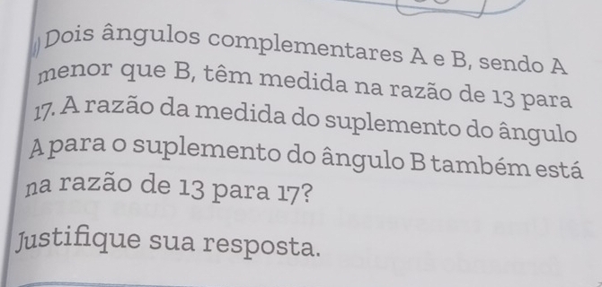 #Dois ângulos complementares A e B, sendo A 
menor que B, têm medida na razão de 13 para
17. A razão da medida do suplemento do ângulo 
A para o suplemento do ângulo B também está 
na razão de 13 para 17? 
Justifique sua resposta.