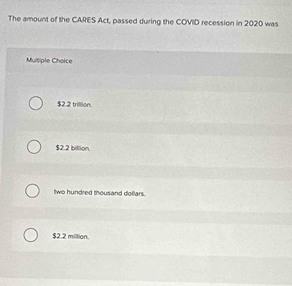 The amount of the CARES Act, passed during the COVID recession in 2020 was
Multiple Choice
$2.2 trillion.
$2.2 billion.
two hundred thousand dollars.
$2.2 million.