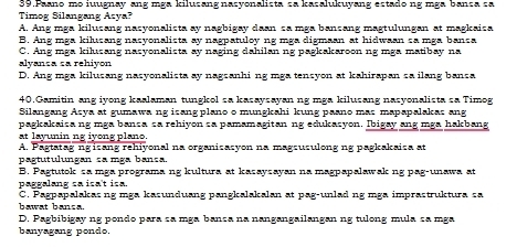 Paano mo iuugnay ang mga kilusang nasyonalista sa kasalukuyang estado ng mga bança sa
Timog Silangang Azya?
A. Ang mga kilusang nasyonalista ay nagbigay daan sa mga bansang magtulungan at magkaisa
B. Ang mga kilusang nasyonalista ay nagpatuloy ng mga digmaan at hidwaan sa mga bansa
C. Ang mga kilusang nasyonalista ay naging dahilan ng pagkakaroon ng mga matibay na
alyança sa rehiyon
D. Ang mga kilusang nasyonalista ay nagsanhi ng mga tensyon at kahirapan sa ilang bansa
40.Gamitin ang iyong kaalaman tungkol sa kasaysayan ng mga kilusang nasyonalista sa Timog
Silangang Asya at gumawa ng isang plano o mungkahi kung paano mas mapapalakas ang
pagkakaisa ng mga bansa sa rehiyon sa pamamagitan ng edukasyon. Ibigay ang mga hakbang
at layunin ng iyong plano.
A. Pagtatag ngisang rehiyonal na organisasyon na magsusulong ng pagkakaisa at
pagtutulungan sa mga bança.
B. Pagtutok sa mga programa ng kultura at kasaysayan na magpapalawak ng pag-unawa at
paggalang sa isa't isa.
C. Pagpapalakasng mga kasunduang pangkalakalan at pag-unlad ng mga imprastruktura sa
bawat bansa.
D. Pagbibigay ng pondo para sa mga bança na nangangailangan ng tulong mula sa mga
banyagang pondo.