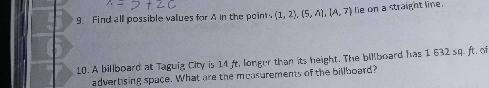 Find all possible values for A in the points (1,2), (5,A), (A,7) lie on a straight line. 
10. A billboard at Taguig City is 14 ft. longer than its height. The billboard has 1 632 sq. ft. of 
advertising space. What are the measurements of the billboard?