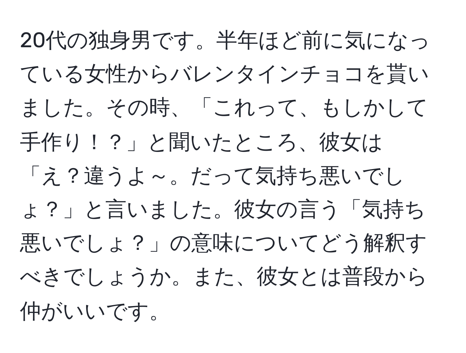 20代の独身男です。半年ほど前に気になっている女性からバレンタインチョコを貰いました。その時、「これって、もしかして手作り！？」と聞いたところ、彼女は「え？違うよ～。だって気持ち悪いでしょ？」と言いました。彼女の言う「気持ち悪いでしょ？」の意味についてどう解釈すべきでしょうか。また、彼女とは普段から仲がいいです。