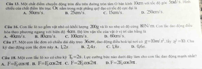 Một chất điểm chuyển động tròn đều trên đường tròn tâm O bán kính 10c với tốc độ góc Srad/s. Hình
chiều của chất điểm lên trục OX nằm trong mặt phẳng quỹ đạo có tốc độ cực đại là
A. 50cm/s. B. 25cm/s. c. 15cm/s. D. 250cm/s.
Câu 16. Con lắc lò xo gồm vật nhỏ có khối lượng 200g và lò xo nhẹ có độ cứng 80N/m. Con lắc dao động điều
hòa theo phương ngang với biên độ 4cm. Độ lớn vận tốc của vật ở vị trí cân bằng là
A. 40cm/s. B. 80cm/s. c. 100cm/s. D. 60cm/s.
Câu 17. Một con lắc đơn có chiều dài dây treo 3607, dao động điều hoà tại nơi có g=10m/s^2 , lấy π^2=10. Chu
kỷ dao động con lắc đơn này A. 1,2s. B. 2,4s. c. 1,8s. D. Q6s.
Câu 18. Một con lắc lò xo có chu kỳ T_0=2s. Lực cưỡng bức nào dưới đây làm cho con lắc dao động mạnh nhất?
A. F=F_0cos π t . B. F=F_0cos 2π t. C. F=2F_0cos 2π t. D. F=2F_0cos 3π t.