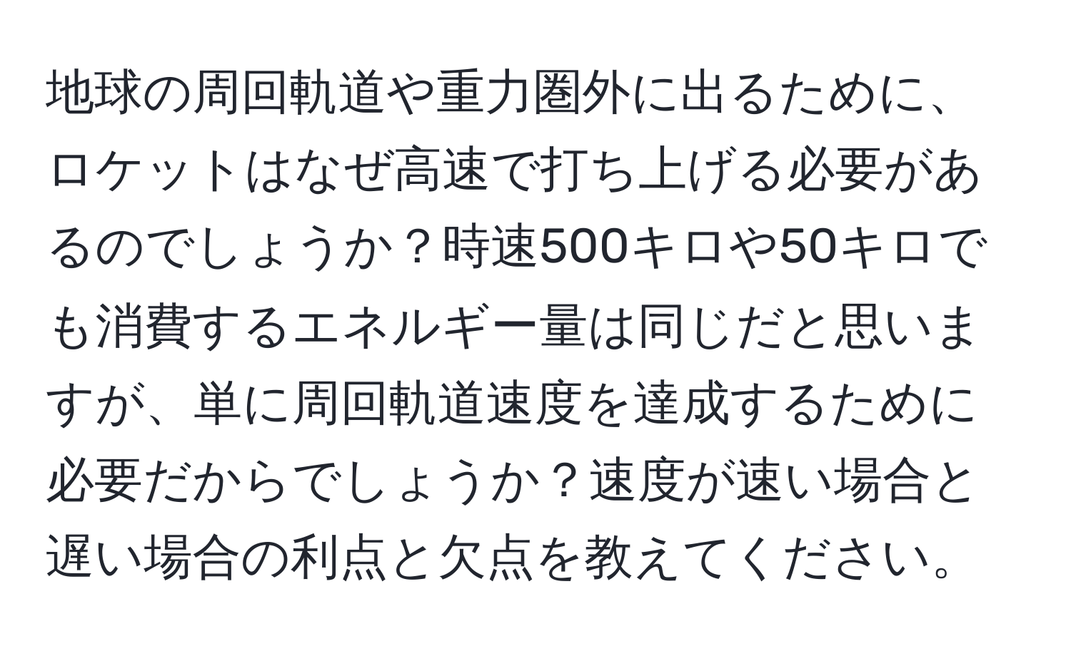 地球の周回軌道や重力圏外に出るために、ロケットはなぜ高速で打ち上げる必要があるのでしょうか？時速500キロや50キロでも消費するエネルギー量は同じだと思いますが、単に周回軌道速度を達成するために必要だからでしょうか？速度が速い場合と遅い場合の利点と欠点を教えてください。