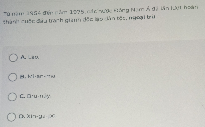 Từ năm 1954 đến nằm 1975, các nước Đông Nam Á đã lần lượt hoàn
thành cuộc đấu tranh giành độc lập dân tộc, ngoại trừ
A. Lào.
B. Mi-an-ma.
C. Bru-nây.
D. Xin-ga-po.