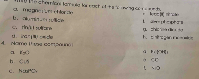 With the chemical formula for each of the following compounds. 
a. magnesium chloride e. lead(II) nitrate 
b. aluminum sulfide f. silver phosphate 
C. tin(11) sulfate g. chlorine dioxide 
d. iron(111) oxide h. dinitrogen monoxide 
4. Name these compounds 
d. 
a. K_2O Pb(OH)_2
b. CuS
e. CO
C. Na_3PO_4
f. N_3O