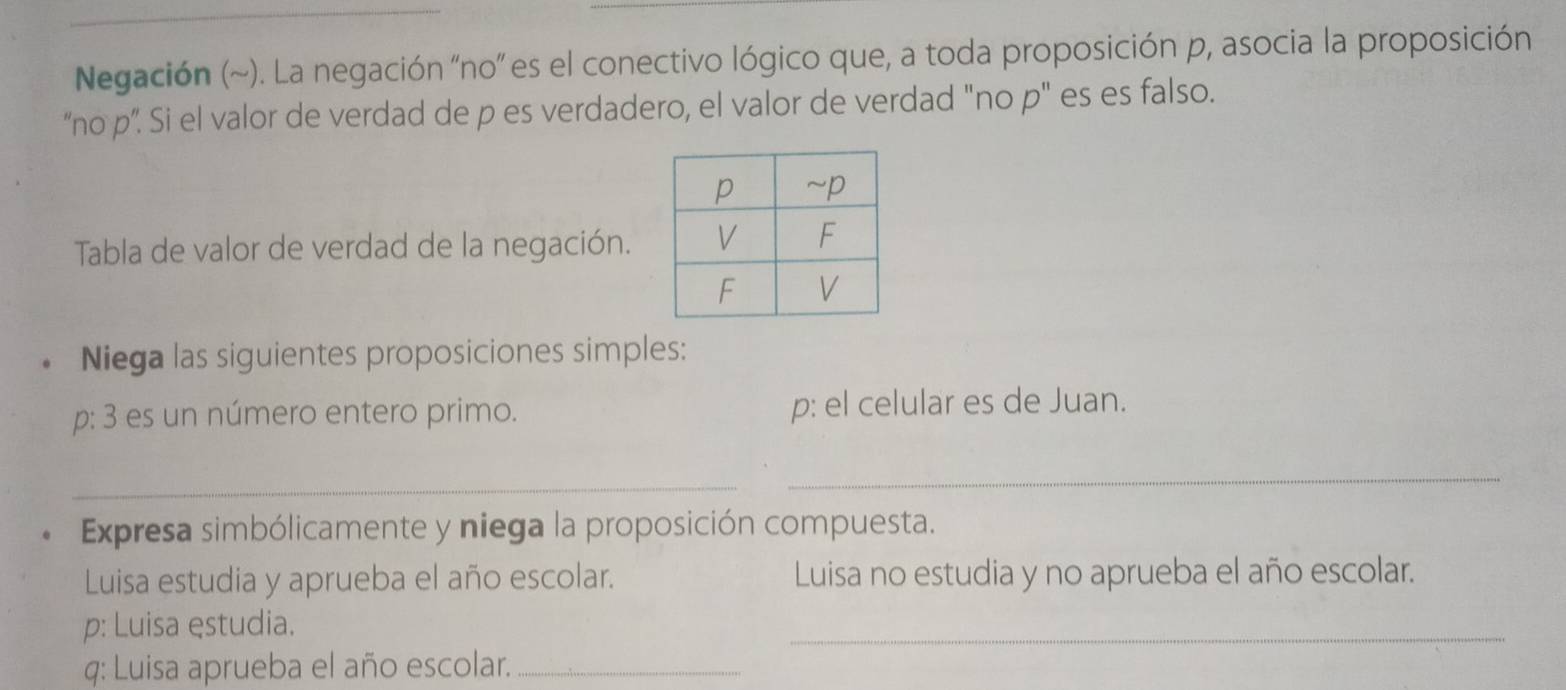 Negación (~). La negación 'no' es el conectivo lógico que, a toda proposición p, asocia la proposición 
“no p ”. Si el valor de verdad de p es verdadero, el valor de verdad "no p" es es falso. 
Tabla de valor de verdad de la negación. 
Niega las siguientes proposiciones simples: 
p: 3 es un número entero primo. p: el celular es de Juan. 
_ 
_ 
Expresa simbólicamente y niega la proposición compuesta. 
Luisa estudia y aprueba el año escolar. Luisa no estudia y no aprueba el año escolar. 
p: Luisa estudia. 
_ 
q: Luisa aprueba el año escolar._