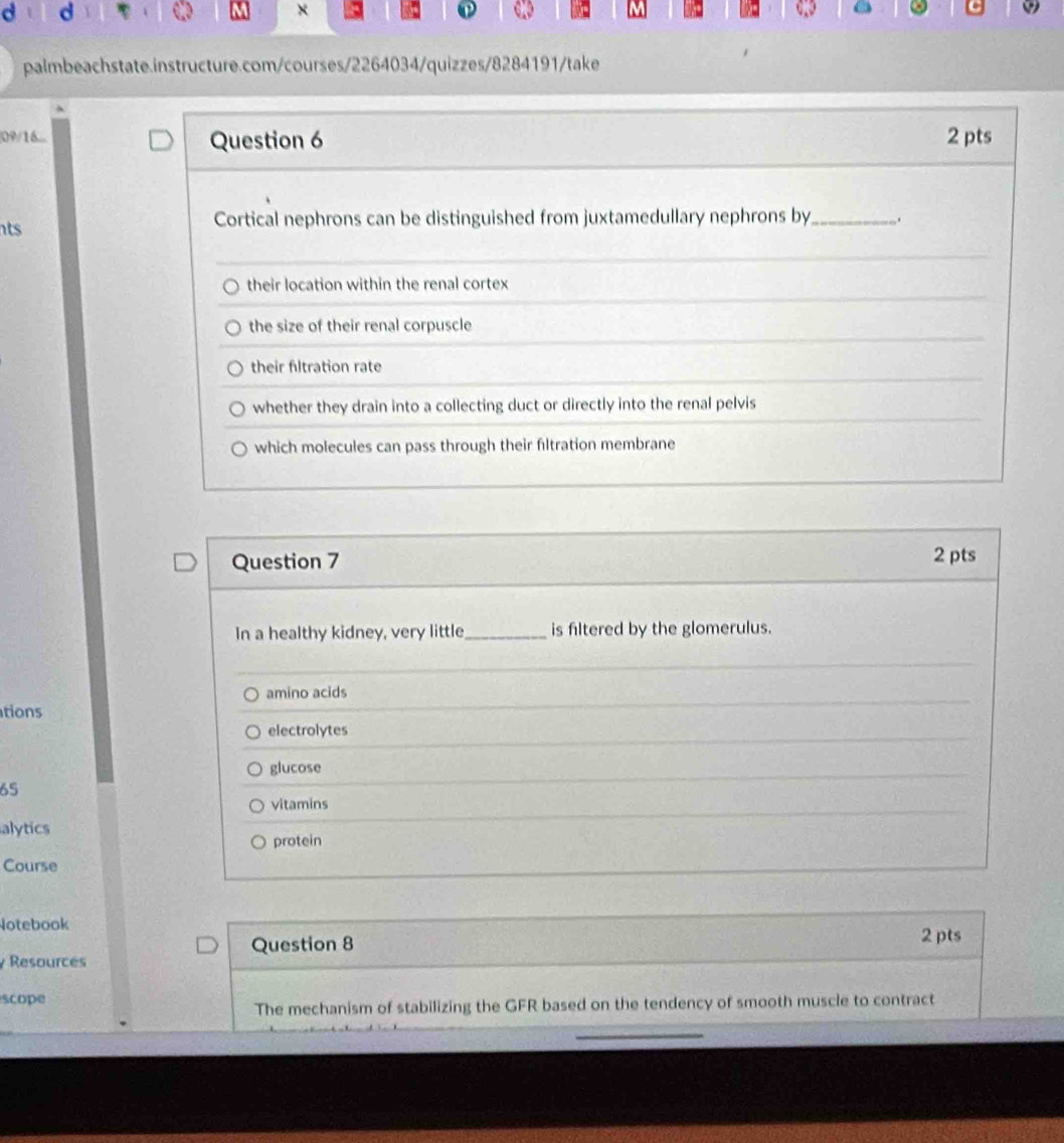 ×
①
palmbeachstate.instructure.com/courses/2264034/quizzes/8284191/take
[09/16... Question 6 2 pts
its Cortical nephrons can be distinguished from juxtamedullary nephrons by_
their location within the renal cortex
the size of their renal corpuscle
their fltration rate
whether they drain into a collecting duct or directly into the renal pelvis
which molecules can pass through their filtration membrane
Question 7 2 pts
In a healthy kidney, very little_ is filtered by the glomerulus.
amino acids
tions
electrolytes
glucose
65
vitamins
alytics
protein
Course
Notebook
Question 8 2 pts
Resources
scope
The mechanism of stabilizing the GFR based on the tendency of smooth muscle to contract