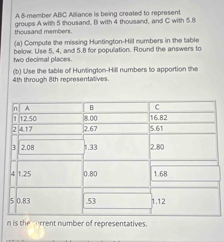 A 8 -member ABC Alliance is being created to represent 
groups A with 5 thousand, B with 4 thousand, and C with 5.8
thousand members. 
(a) Compute the missing Huntington-Hill numbers in the table 
below. Use 5, 4, and 5.8 for population. Round the answers to 
two decimal places. 
(b) Use the table of Huntington-Hill numbers to apportion the
4th through 8th representatives. 
n is the current number of representatives.