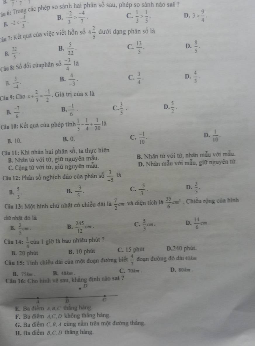 6: Trong các phép so sánh hai phân số sau, phép so sánh nào sai ?
B. 7^(·)7^7 D. 3> 9/4 .
B. -2 B.  (-2)/3 > (-4)/7 .
C.  1/3 > 1/5 .
7âu 7: Kết quả của việc viết hỗn số 4 2/5  dưới dạng phân số là
D.
B.  5/22 .  8/5 .
B.  22/5 . C.  13/5 .
Câu 8: Số đối củaphân số  (-3)/4  là
D.
B.  4/-3 ·  4/3 .
B.  3/-4 . C.  3/4 .
Câu 9: Cho x+ 2/3 = (-1)/2 . Giá trị của x là
B.  (-7)/6 ·  (-1)/6 · C.  3/5 · D.  5/2 .
B.
Câu 10: Kết quả của phép tính  1/5 - 1/4 + 1/20 la
B. 10. B. 0. C.  (-1)/10 . D.  1/10 .
5
Cầu 11: Khi nhân hai phân s ổ, ta thực hiện
B. Nhân tử với tứ, giữ nguyên mẫu. B. Nhân tử với tứ, nhân mẫu với mẫu.
C. Cộng tử với tử, giữ nguyên mẫu. D. Nhân mẫu với mẫu, giữ nguyên tử.
Câu 12: Phân số nghịch đảo của phân số  3/-5  là
B.
B.  5/3 .  (-3)/5 .
D.
C.  (-5)/3 .  3/5 .
Câu 13: Một hình chữ nhật có chiều dài là  7/2 cm và diện tích là  35/6 cm^2. Chiều rộng của hình
chữ nhật đó là
C.
B.  3/5 cm.  245/12 cm.  5/3 cm. D.  14/6 cm.
B.
Câu 14:  1/4  của 1 giờ là bao nhiêu phút ?
B. 20 phút B. 10 phút C. 15 phút D.240 phút.
Câu 15: Tính chiếu dài của một đoạn đường biết  4/7  đoạn đường đó dài 40km
B. 75km . B. 48km .
C. 70km . D. 80km .
Câu 16: Cho hình vẽ sau, khắng định nào sai ?
D
A B
C
E. Ba điểm A, B,C thăng hàng
F. Ba điểm A,C,D không thăng hàng,
G. Ba điểm C, B,A cùng nằm trên một đường thăng.
H. Ba điểm B,C,D thắng hàng.