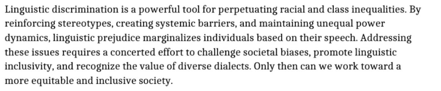 Linguistic discrimination is a powerful tool for perpetuating racial and class inequalities. By 
reinforcing stereotypes, creating systemic barriers, and maintaining unequal power 
dynamics, linguistic prejudice marginalizes individuals based on their speech. Addressing 
these issues requires a concerted effort to challenge societal biases, promote linguistic 
inclusivity, and recognize the value of diverse dialects. Only then can we work toward a 
more equitable and inclusive society.