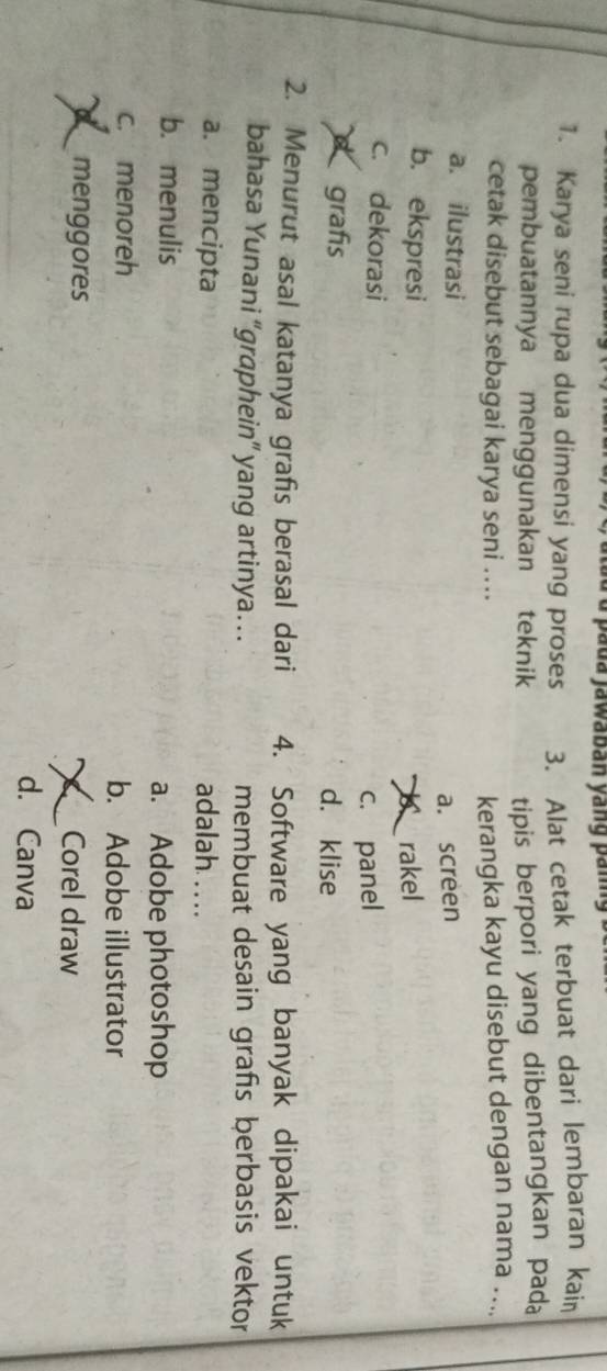 a pada jawaban yang pang
1. Karya seni rupa dua dimensi yang proses 3. Alat cetak terbuat dari lembaran kain
pembuatannya menggunakan teknik tipis berpori yang dibentangkan pada
cetak disebut sebagai karya seni .... kerangka kayu disebut dengan nama ....
a. ilustrasi
a. screen
b. ekspresi rakel
c. dekorasi
c. panel
grafs d. klise
2. Menurut asal katanya grafis berasal dari 4. Software yang banyak dipakai untuk
bahasa Yunani “graphein” yang artinya… membuat desain grafs berbasis vektor
a. mencipta adalah .. . .
b. menulis a. Adobe photoshop
c. menoreh b. Adobe illustrator
menggores Corel draw
d. Canva