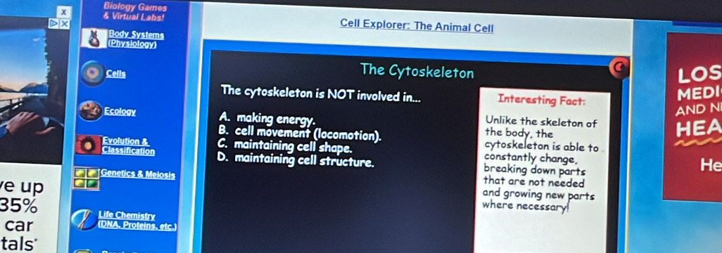 Biology Games
x & Virtual Labs! Cell Explorer: The Animal Cell
Body Systems
(Physiology)
The Cytoskeleton
a
a Cells LOS
The cytoskeleton is NOT involved in... Interesting Fact:
MEDI
Ecology AND N
Unlike the skeleton of
A. making energy. the body, the
HEA
B. cell movement (locomotion). cytoskeleton is able to 
Evolution & C. maintaining cell shape. constantly change, He
Classification D. maintaining cell structure. breaking down parts
that are not needed
Genetics & Melosis and growing new parts
e up
35%
where necessary!
Life Chemistry
car (DNA. Proteins. etc.)
tals