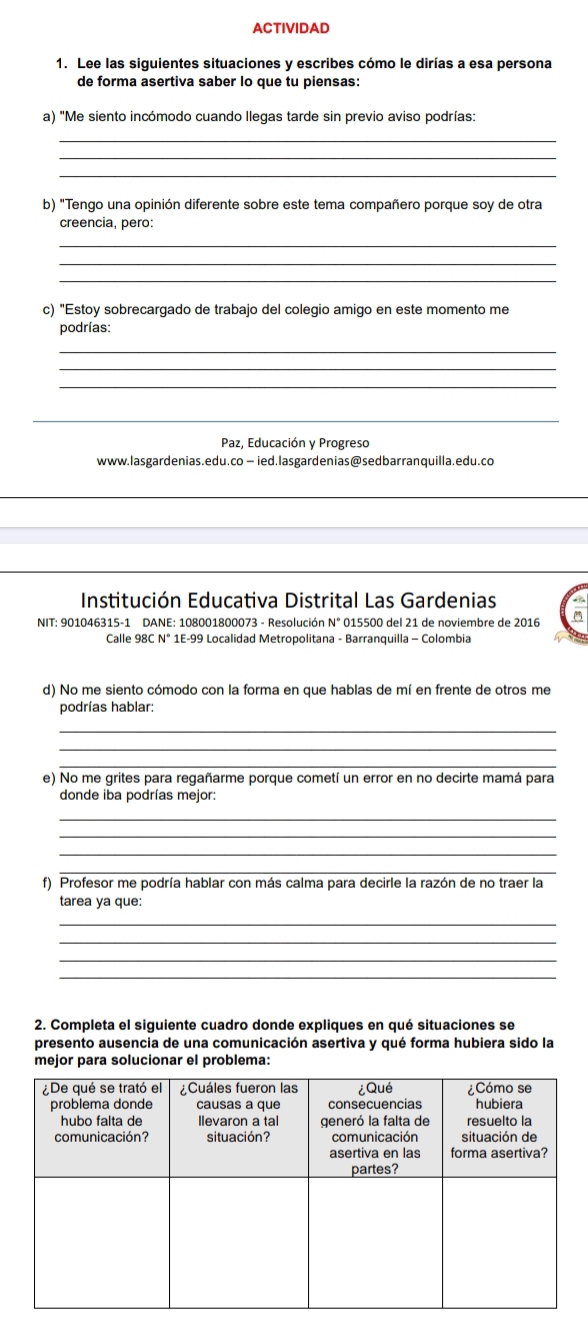 ACTIVIDAD 
1. Lee las siguientes situaciones y escribes cómo le dirías a esa persona 
de forma asertiva saber lo que tu piensas: 
a) "Me siento incómodo cuando llegas tarde sin previo aviso podrías: 
_ 
_ 
_ 
b) "Tengo una opinión diferente sobre este tema compañero porque soy de otra 
creencia, pero: 
_ 
_ 
_ 
c) "Estoy sobrecargado de trabajo del colegio amigo en este momento me 
podrías: 
_ 
_ 
_ 
_ 
Paz, Educación y Progreso 
www.lasgardenias.edu.co — ied.lasgardenias@sedbarranquilla.edu.co 
_ 
_ 
Institución Educativa Distrital Las Gardenias 
NIT: 901046315-1 DANE: 108001800073 - Resolución N° 015500 del 21 de noviembre de 2016 
Calle 98C N° 1E-99 Localidad Metropolitana - Barranquilla - Colombia 
d) No me siento cómodo con la forma en que hablas de mí en frente de otros me 
podrías hablar: 
_ 
_ 
_ 
e) No me grites para regañarme porque cometí un error en no decirte mamá para 
donde iba podrías mejor: 
_ 
_ 
_ 
_ 
f) Profesor me podría hablar con más calma para decirle la razón de no traer la 
tarea ya que: 
_ 
_ 
_ 
_ 
2. Completa el siguiente cuadro donde expliques en qué situaciones se 
presento ausencia de una comunicación asertiva y qué forma hubiera sido la 
mejor para solucionar el problema: