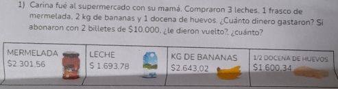 Carina fué al supermercado con su mamá. Compraron 3 leches. 1 frasco de 
mermelada, 2 kg de bananas y 1 docena de huevos. ¿Cuánto dinero gastaron? Si 
abonaron con 2 billetes de $10.000, ¿le dieron vuelto?, ¿cuánto?