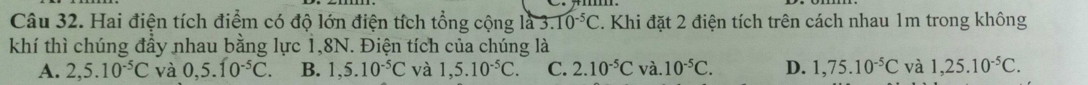 Hai điện tích điểm có độ lớn điện tích tổng cộng là 3.10^(-5)C. Khi đặt 2 điện tích trên cách nhau 1m trong không
khí thì chúng đầy nhau bằng lực 1,8N. Điện tích của chúng là
A. 2,5.10^(-5)C và 0,5.10^(-5)C. B. 1,5.10^(-5)C và 1,5.10^(-5)C. C. 2.10^(-5)C và. 10^(-5)C. D. 1,75.10^(-5)C và 1,25.10^(-5)C.