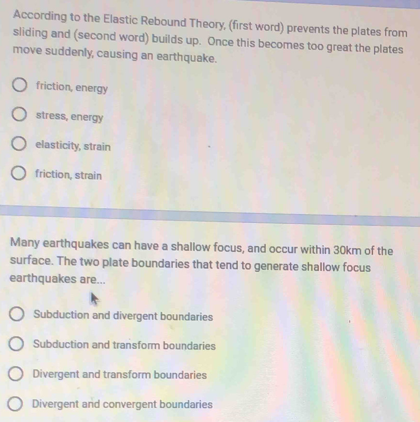 According to the Elastic Rebound Theory, (first word) prevents the plates from
sliding and (second word) builds up. Once this becomes too great the plates
move suddenly, causing an earthquake.
friction, energy
stress, energy
elasticity, strain
friction, strain
Many earthquakes can have a shallow focus, and occur within 30km of the
surface. The two plate boundaries that tend to generate shallow focus
earthquakes are...
Subduction and divergent boundaries
Subduction and transform boundaries
Divergent and transform boundaries
Divergent and convergent boundaries