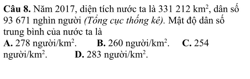 Năm 2017, diện tích nước ta là 331212km^2 , dân số
93 671 nghìn người (Tổng cục thống kê). Mật độ dân số
trung bình của nước ta là
A. 278 ngườ i/km^2. B. 260 ngườ i/km^2. C. 254
n guoi/km^2. D. 283 người. /km^2.