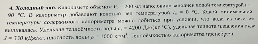 Χοлοлный чай. Κалоримеτр οбъёмом V_0=200 Мл наполовину залолнен водой темлературой t=
90°C 7. В калориметр лοбавляют колотый лёд τемлературοй t_n=0°C. Какой минимальной 
Τемлературы содержимого калориметра можно добиться при условии, что вода из него не 
вылливалась. Улельная теплoёмкость волы _C_B=421x/(kr°C) , удельная теплоτа плавления льда
lambda =330kJ/k/kr ΠЛΟΤΗΟсТь ΒΟДыl rho =1000kr/M^3. Τеплоёмкостью калориметра пренебречь.