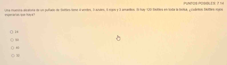 PUNTOS POSIBLES: 7.14
Una muestra aleatoria de un puñado de Skittles tiene 4 verdes, 3 azules, 5 rojos y 3 amarillos. Si hay 120 Skittles en toda la bolsa, ¿cuántos Skittles rojos
esperarias que haya?
24
50
40
32