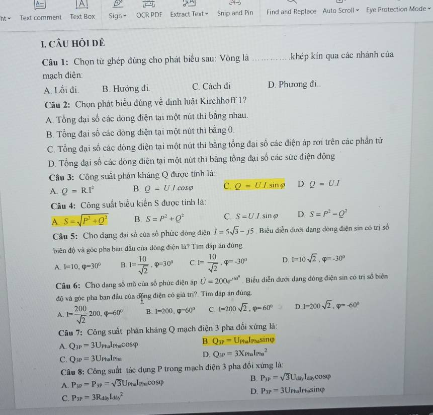 A    
ht ≌ Text comment Text Box Sign￥ OCR PDF Extract Text × Snip and Pin Find and Replace Auto Scrollý Eye Protection Mode
1. câU hỏi dẻ
Câu 1: Chọn từ ghép đúng cho phát biểu sau: Vòng là _kkhép kín qua các nhánh của
mạch điện:
A. Lối đi. B. Hướng đi. C. Cách đi D. Phương đi..
Câu 2: Chọn phát biểu đúng về định luật Kirchhoff 1?
A. Tổng đại số các dòng điện tại một nút thì bằng nhau.
B. Tổng đại số các dòng điện tại một nút thì bằng 0.
C. Tổng đại số các dòng điện tại một nút thì bằng tổng đại số các điện áp rơi trên các phần tử
D. Tổng đại số các dòng điện tại một nút thì bằng tổng đại số các sức điện động
Câu 3: Công suất phản kháng Q được tính là:
A. Q=RI^2 B. Q=U.I.cos varphi C. Q=UIsin varphi D. Q=UI
Câu 4: Công suất biểu kiến S được tính là:
A. S=sqrt(P^2+Q^2) B. S=P^2+Q^2 C. S=UI.sin varphi D. S=P^2-Q^2
Câu 5: Cho dạng đại số của số phức dòng điện vector I=5sqrt(3)-j5 Biểu diễn dưới dạng dóng điện sin có trị số
biên độ và góc pha ban đầu của dòng điện là? Tìm đáp án đúng
A. I=10,varphi =30° B. I= 10/sqrt(2) ,varphi =30° C I= 10/sqrt(2) ,varphi =-30° D. l=10sqrt(2),varphi =-30^0
Câu 6: Cho dạng số mũ của số phức điện áp U=200e^(/60^circ) Biểu diễn dưới dạng dòng điện sin có trị số biên
độ và góc pha ban đầu của động điện có giá trị?. Tim đáp án đúng.
A I= 200/sqrt(2) 200,varphi =60° B. I=200,varphi =60^0 C. I=200sqrt(2),varphi =60° D. I=200sqrt(2),varphi =-60^0
Câu 7: Công suất phản kháng Q mạch điện 3 pha đổi xứng là:
A Q_3P=3U PhaIPhacOSφ
B. Q_3P=U_PhaI_Phasi nφ
C. Q_3P=3U PhaIPha
D. Q_3P=3X_PinI_(Pin)^2
Câu 8: Công suất tác dụng P trong mạch điện 3 pha đổi xứng là:
B.
A. P_3P=P_3P=sqrt(3)U_PhaI_Phacos varphi P_3P=sqrt(3)U_diiyI_diycos varphi
D.
C. P_3P=3R_diyI_(day)^2 P_3P=3U_PhaI_Phasin varphi