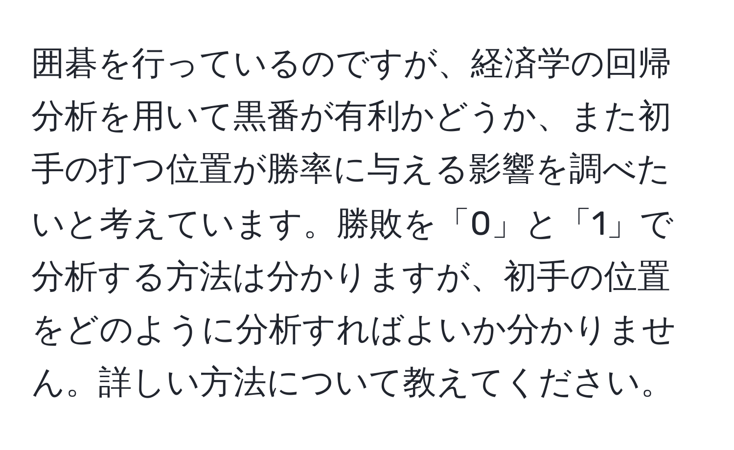 囲碁を行っているのですが、経済学の回帰分析を用いて黒番が有利かどうか、また初手の打つ位置が勝率に与える影響を調べたいと考えています。勝敗を「0」と「1」で分析する方法は分かりますが、初手の位置をどのように分析すればよいか分かりません。詳しい方法について教えてください。