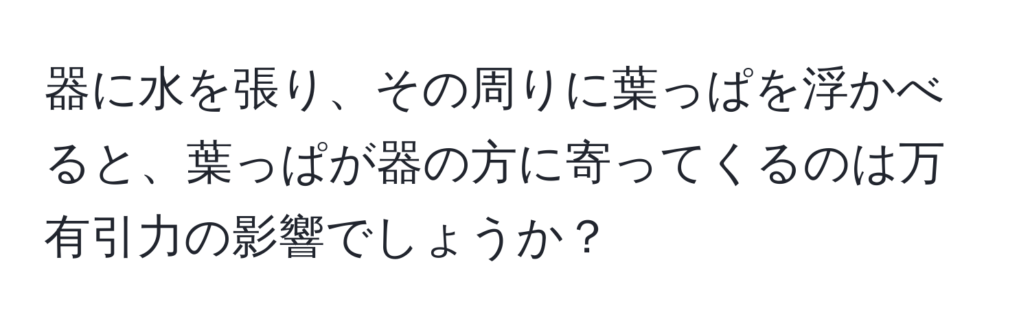 器に水を張り、その周りに葉っぱを浮かべると、葉っぱが器の方に寄ってくるのは万有引力の影響でしょうか？