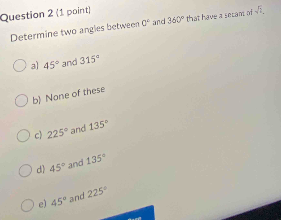 Determine two angles between 0° and 360° that have a secant of sqrt(2).
a) 45° and 315°
b) None of these
c) 225° and 135°
d) 45° and 135°
e) 45° and 225°