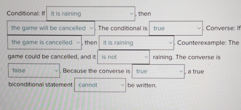 Conditional: If it is raining , then 
the game will be cancelled The conditional is true . Converse: If 
the game is cancelled , then it is raining Counterexample: The 
game could be cancelled, and it is not raining. The converse is 
false Because the converse is true , a true 
biconditional statement cannot be written.