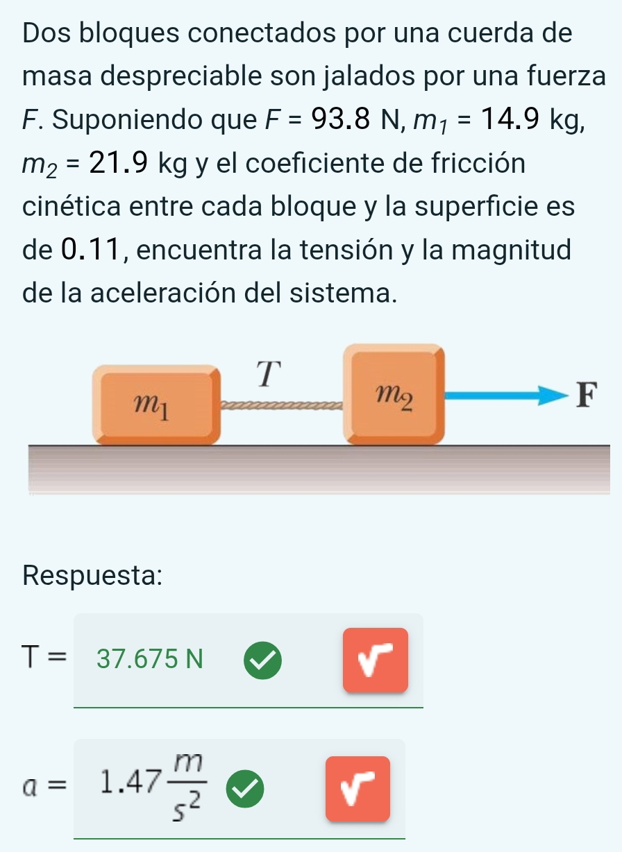 Dos bloques conectados por una cuerda de
masa despreciable son jalados por una fuerza
F. Suponiendo que F=93.8N, m_1=14.9kg,
m_2=21.9kg y el coeficiente de fricción
cinética entre cada bloque y la superficie es
de 0.11, encuentra la tensión y la magnitud
de la aceleración del sistema.
T
m_1
M2
F
Respuesta:
T= 3 37.675 N
a=□ 1.47 m/s^2 .