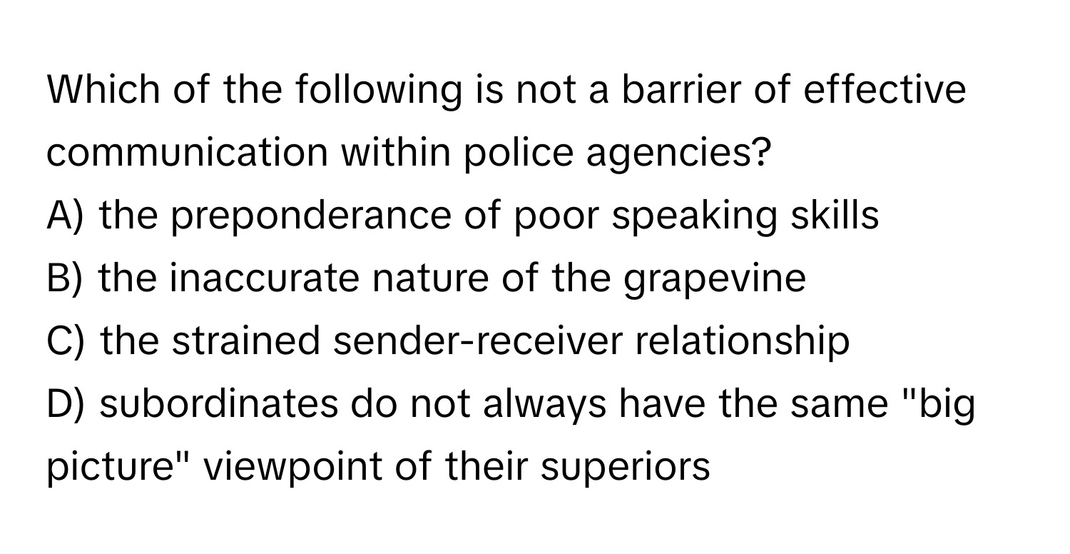 Which of the following is not a barrier of effective communication within police agencies?

A) the preponderance of poor speaking skills
B) the inaccurate nature of the grapevine
C) the strained sender-receiver relationship
D) subordinates do not always have the same "big picture" viewpoint of their superiors