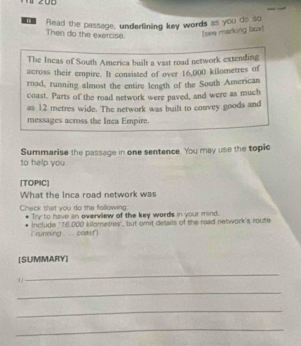 a Read the passage, underlining key words as you do so 
Then do the exercise. 
(see marking box) 
The Incas of South America built a vast road network extending 
across their empire. It consisted of over 16,000 kilometres of 
road, running almost the entire length of the South American 
coast. Parts of the road network were paved, and were as much 
as 12 metres wide. The network was built to convey goods and 
messages across the Inca Empire. 
Summarise the passage in one sentence. You may use the topic 
to help you 
[TOPIC] 
What the Inca road network was 
Check that you do the following 
Try to have an overview of the key words in your mind. 
nclude ' 16,000 kilometres ', but omit details of the road network's route 
(running . coast') 
[SUMMARY] 
_ 
_ 
_ 
_